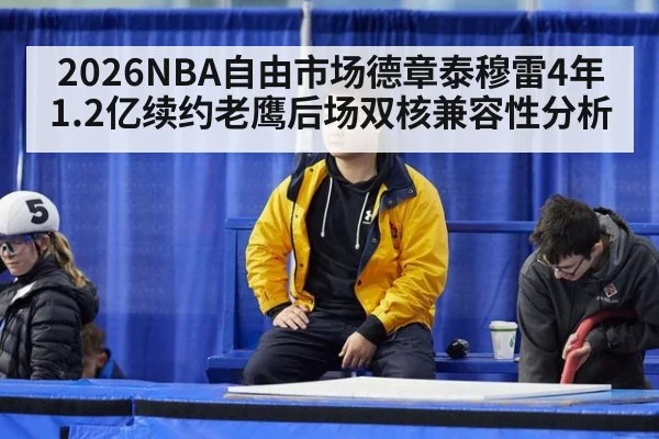 2026NBA自由市场德章泰穆雷4年1.2亿续约老鹰后场双核兼容性分析