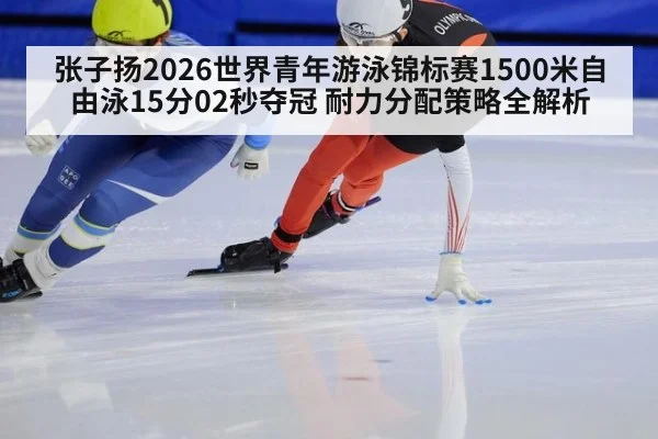 张子扬2026世界青年游泳锦标赛1500米自由泳15分02秒夺冠 耐力分配策略全解析