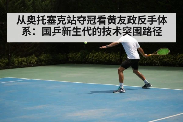 从奥托塞克站夺冠看黄友政反手体系：国乒新生代的技术突围路径