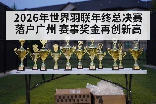 2026年世界羽联年终总决赛落户广州 赛事奖金再创新高