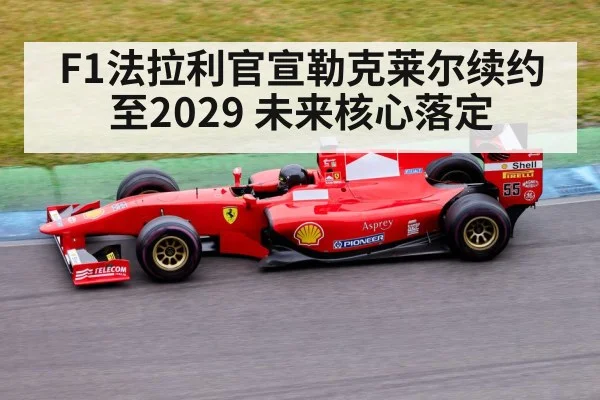 F1法拉利官宣勒克莱尔续约至2029 未来核心落定